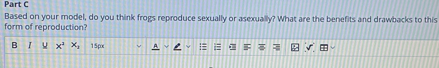 Based on your model, do you think frogs reproduce sexually or asexually? What are the benefits and drawbacks to this 
form of reproduction? 
B I U X^2 X_2 15px