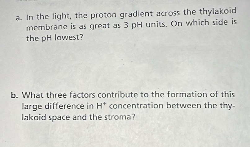 In the light, the proton gradient across the thylakoid 
membrane is as great as 3 pH units. On which side is 
the pH lowest? 
b. What three factors contribute to the formation of this 
large difference in H^+ concentration between the thy- 
lakoid space and the stroma?