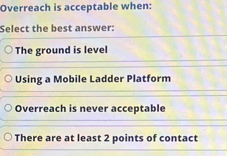 Overreach is acceptable when:
Select the best answer:
The ground is level
Using a Mobile Ladder Platform
Overreach is never acceptable
There are at least 2 points of contact