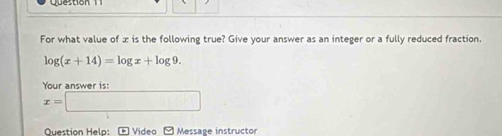 For what value of x is the following true? Give your answer as an integer or a fully reduced fraction.
log (x+14)=log x+log 9. 
Your answer is:
x=□
Question Help: Video Message instructor