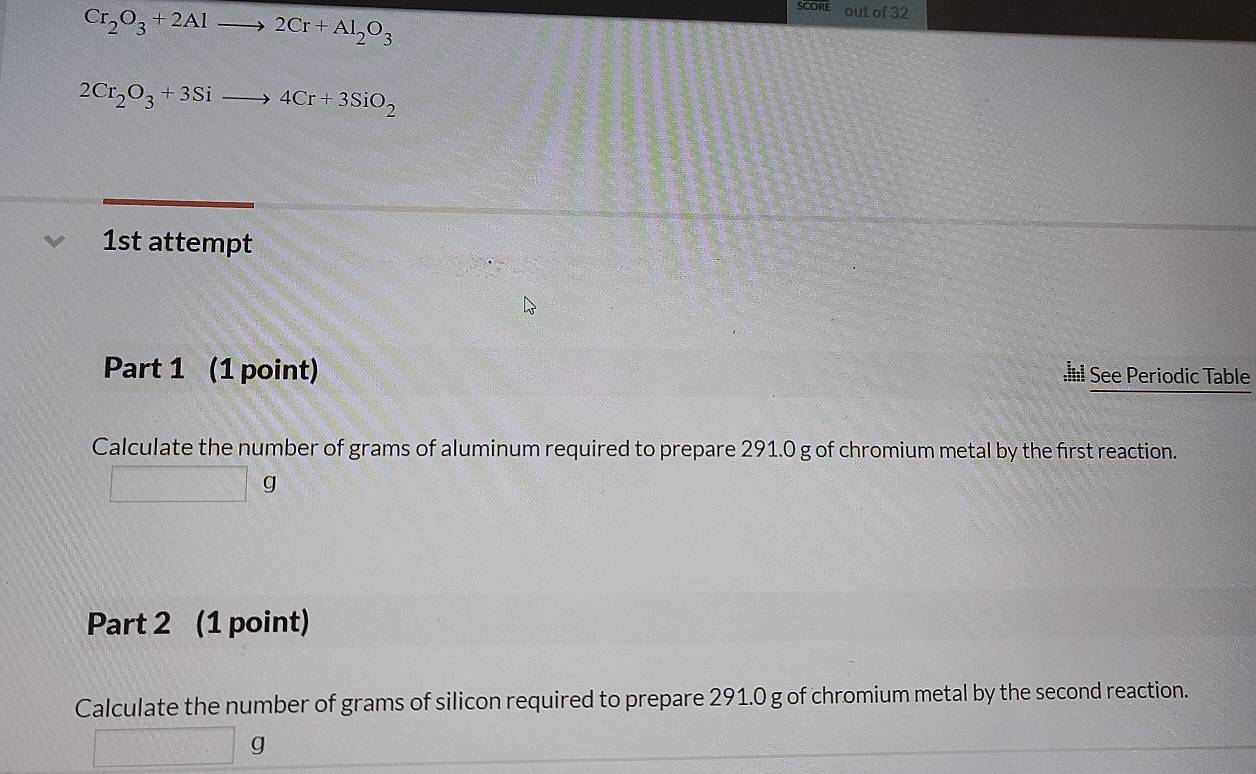 Cr_2O_3+2Alto 2Cr+Al_2O_3
out of 32
2Cr_2O_3+3Sito 4Cr+3SiO_2
1st attempt 
Part 1 (1 point) See Periodic Table 
Calculate the number of grams of aluminum required to prepare 291.0 g of chromium metal by the first reaction. 
( J 
Part 2 (1 point) 
Calculate the number of grams of silicon required to prepare 291.0 g of chromium metal by the second reaction.