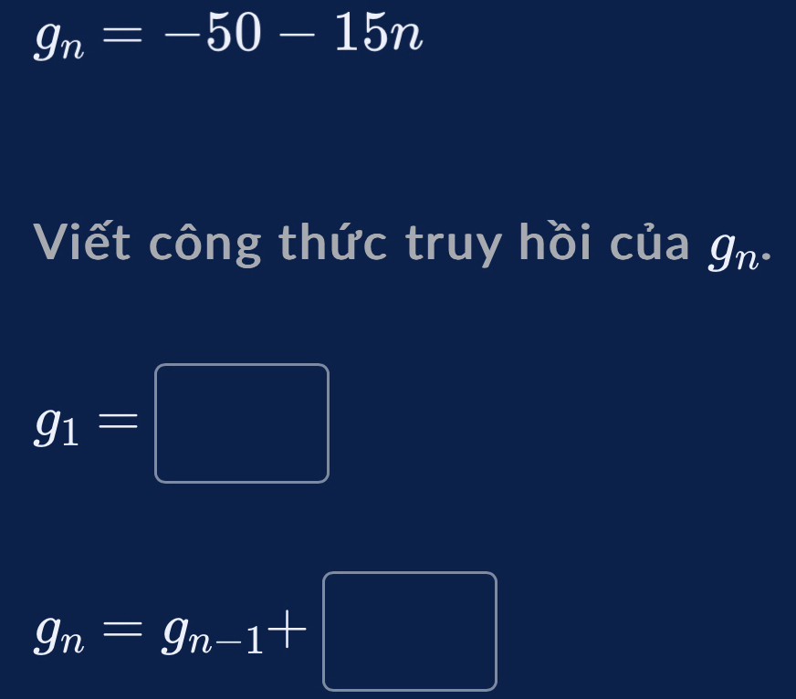 g_n=-50-15n
Viết công thức truy hồi của g_n.
g_1=□
g_n=g_n-1+□