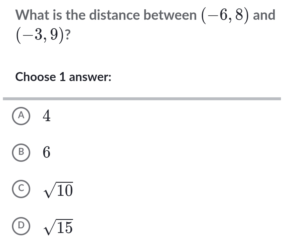 What is the distance between (-6,8) and
(-3,9) ?
Choose 1 answer:
A ) 4
B 6
C sqrt(10)
D sqrt(15)