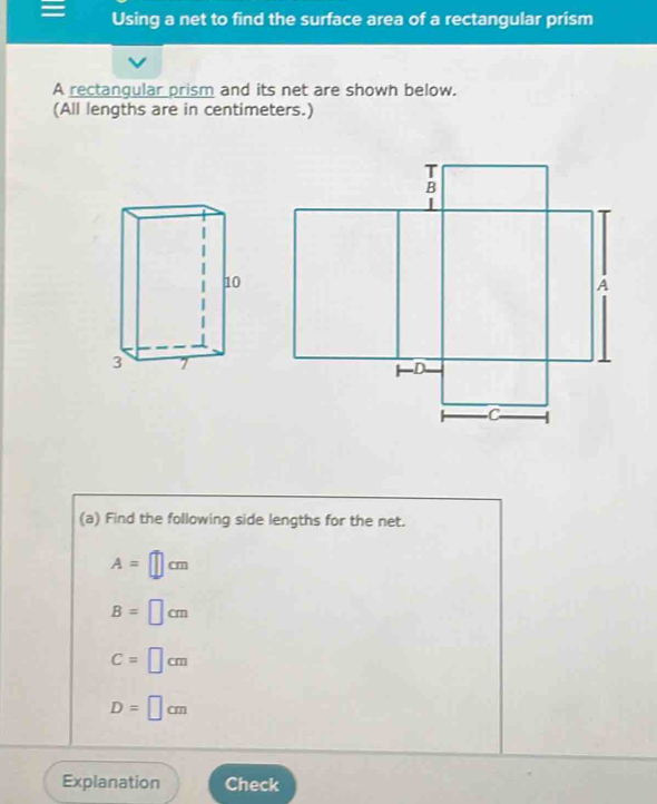 = Using a net to find the surface area of a rectangular prism
A rectangular prism and its net are shown below.
(All lengths are in centimeters.)
(a) Find the following side lengths for the net.
A=□ cm
B=□ cm
C=□ cm
D=□ cm
Explanation Check