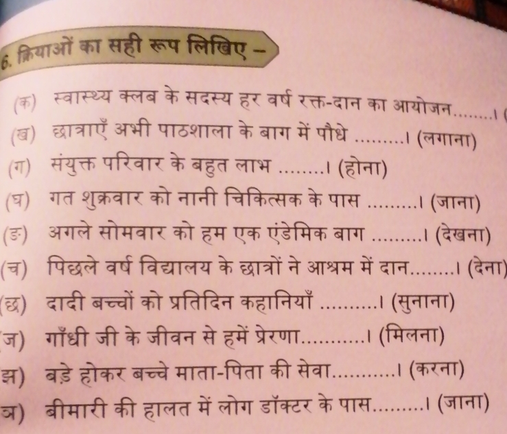 क्रियाओं का सही रूप लिखिए- 
(क) स्वास्थ्य क्लब के सदस्य हर वर्ष रक्त-दान का आयोजन........। 
(ब) छात्राएँ अभी पाठशाला के बाग में पौधे .........। (लगाना) 
(ग) संयुक्त परिवार के बहुत लाभ ........। (होना) 
घ)गत शुक्रवार को नानी चिकित्सक के पास ....... 
अगले सोमवार को हम एक एंडेमिक बाग ...... 
पिछले वर्ष विद्यालय के छात्रों ने आश्रम में व 

छ) दादी बच्चों को प्रतिदिन कहानिय 
ज) गाँधी जी के जीवन से हमें प्रेरणा. 
झ) बड़े होकर बच्चे माता-पिता की सेव 
ओ)बीमारी की हालत में लोग डॉक्टर a