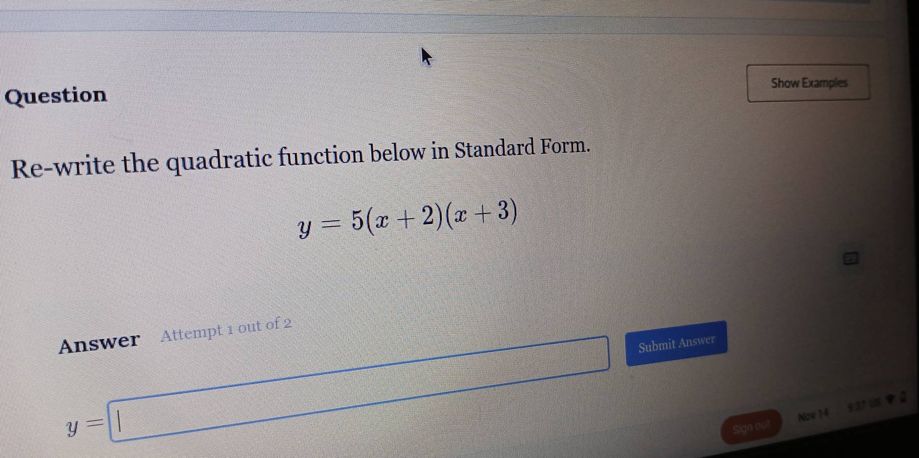 Show Examples 
Question 
Re-write the quadratic function below in Standard Form.
y=5(x+2)(x+3)
Answer Attempt 1 out of 2
y=□ Submit Answer 
Sign out Nov 14 937 US a