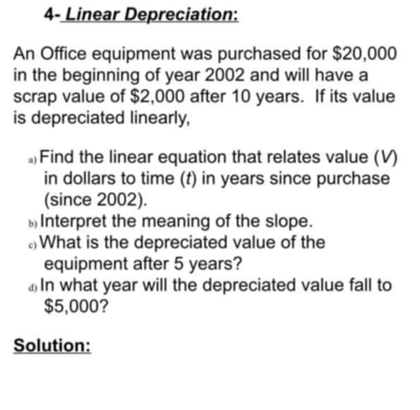 4- Linear Depreciation: 
An Office equipment was purchased for $20,000
in the beginning of year 2002 and will have a 
scrap value of $2,000 after 10 years. If its value 
is depreciated linearly, 
。Find the linear equation that relates value (V) 
in dollars to time (t) in years since purchase 
(since 2002). 
Interpret the meaning of the slope. 
≌What is the depreciated value of the 
equipment after 5 years? 
⊥ In what year will the depreciated value fall to
$5,000? 
Solution: