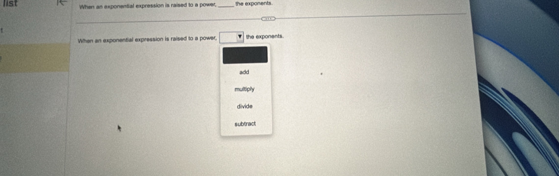 list When an exponential expression is raised to a power, _the exponents.
When an exponential expression is raised to a power, □ the exponents.
add
multiply
divide
subtract