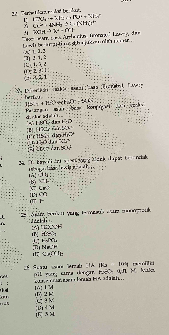 Perhatikan reaksi berikut.
1) HPO_4^((2-)+NH_3)rightarrow PO^(3-)+NH_4^(+
2) Cu^2+)+4NH_3to Cu(NH_3)_4^((2+)
3) KOHto K^+)+OH^-
Teori asam basa Arrhenius, Bronsted Lawry, dan
Lewis berturut-turut ditunjukkan oleh nomer...
(A) 1, 2, 3
(B) 3, 1, 2
(C) 1, 3, 2
(D) 2,3,1
(E):3,2/1
23. Diberikan reaksi asam basa Bronsted Lawry
berikut.
HSO_4^(-+H_2)O(to H_3O^++SO_4^((2-)
Pasangan asam basa konjugasi dari reaksi
di atas adalah….
(A) HSO_4)· da n H_2O
(B). HSO_4 SO_4^((2-)
(C) HSO_4): d an H_3O^+
(D) H_2O.da an SO_4^((2-)
(E) H_3)O^+ dan SO_4^(2-)
1
24. Di bawah ini spesi yang tidak dapat bertindak
sebagaí basa lewis adalah.
(A) CO_2
(B) NH₃
(C) CaO
(D) CO.(E) F·
O_3 25. Asam berikut yang termasuk asam monoprotik
n, ädalah.
(A) HCOOH
(B) H_2SO_4
(C) H_3PO_4
(D) NaOH
(E) Ca(OH)_2
26. Suatu asam lemah HA (Ka=10^(-4)) memiliki
ses pH yang sama dengan H_2SO_4 0,0 M. Maka
i : konsentrasi asam lemah HA adalah…
aksi (A) 1 M
kan (B) 2 M
rus (C) 3 M
(D) 4 M
(E) 5 M