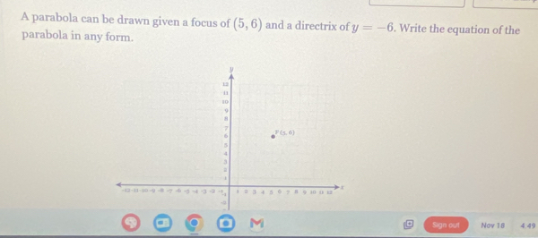 A parabola can be drawn given a focus of (5,6) and a directrix of y=-6. Write the equation of the
parabola in any form.
Sign out Nov 18 4.49