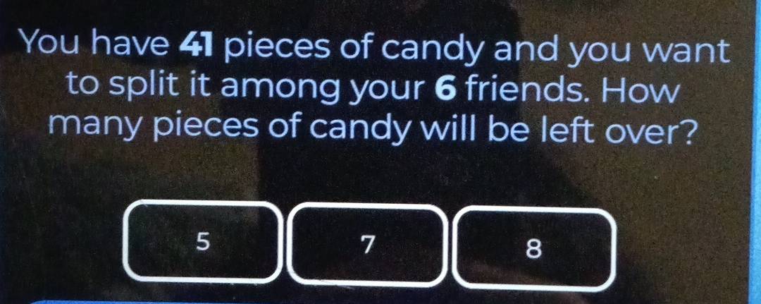 You have 41 pieces of candy and you want
to split it among your 6 friends. How
many pieces of candy will be left over?
5
7
8