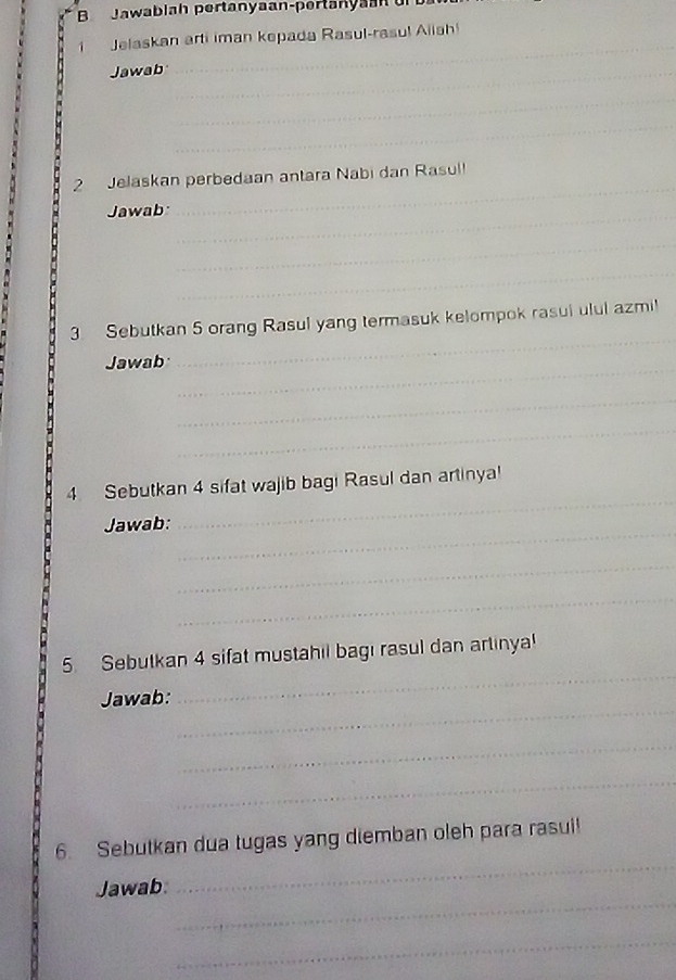 Jawablah pertanyaan-pertanya 
Jelaskan arti iman kepada Rasul-rasul Aiiah! 
Jawab_ 
_ 
_ 
_ 
_ 
2 Jelaskan perbedaan antara Nabi dan Rasul! 
Jawab_ 
_ 
_ 
_ 
_ 
_ 
3. Sebutkan 5 orang Rasul yang termasuk kelompok rasul ulul azmi! 
Jawab 
_ 
_ 
_ 
4. Sebutkan 4 sifat wajib bagi Rasul dan artinya! 
_ 
Jawab: 
_ 
_ 
_ 
_ 
_ 
5. Sebutkan 4 sifat mustahil bagi rasul dan artinya 
_ 
Jawab: 
_ 
_ 
_ 
6. Sebutkan dua tugas yang diemban oleh para rasui! 
_ 
Jawab 
_