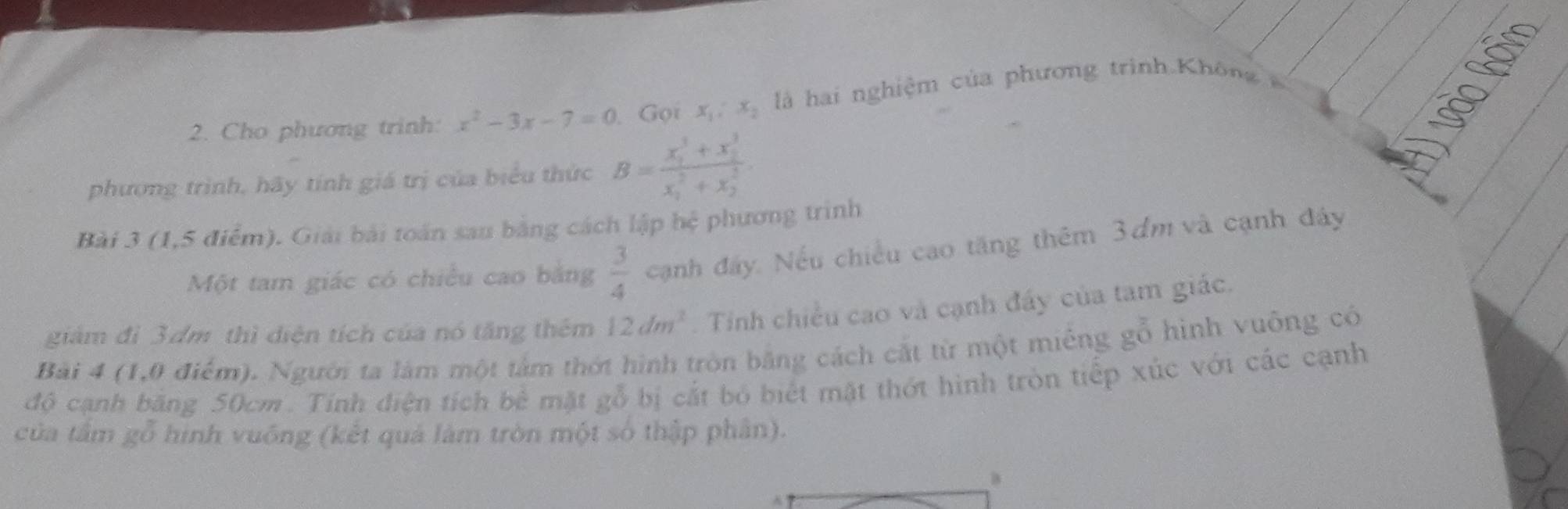 Cho phương trinh: x^2-3x-7=0 Gọi x_1, x_2 l hai nghiệm của phương trình Khô 
phương trình, hãy tính giá trị của biểu thức B=frac (x_1)^3+x_2^3(x_1)^2+x_2^2. 
B 
Bài 3 (1,5 điểm). Giải bài toán sau bằng cách lập hệ phương trình 
Một tam giác có chiều cao bằng  3/4  cạnh đây. Nếu chiều cao tăng thêm 3 dm và cạnh đây 
giảm đì 3dm thì diện tích của nó tăng thêm 12dm^2. Tinh chiều cao và cạnh đấy của tam giác. 
Bài 4 (1,0 điểm). Người ta làm một tảm thớt hình tròn bằng cách cắt từ một miếng gỗ hình vuông có 
độ cạnh băng 50cm. Tính điện tích bê mặt gỗ bị cắt bỏ biết mặt thớt hình tròn tiếp xúc với các cạnh 
của tầm gỗ hình vuống (kết quả làm tròn một số thập phân). 
B