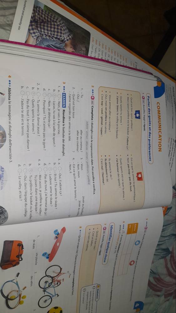 =crívere un diatas
COMMUNICATION
Parler des goûts et des préférences
5         
D o2  Ascolta, leggi e ripetí
Que   e st t o n sport  préfé      Est-ce que tu aimes la gymnastique a
Mon sport préféré est le basket. J'adore ça ! * Non, pas trop / pas du tout.
Quels sports tu aimes ?
J'aime (bien) le volley et le basket. * J'ai horreur des sports !
anche il Lénmn Si a p. 175
Quels sports est-ce que tu aimes ? x_1 A turo, Okledetavi quei e 5 vidos pesetnpo peferos e ripendata. Suart e
o Hòa Vous almez aller au cinéma ? lls aiment le ski ?
'Like  ' How a      
Oui, mais on préfère les séries * Ils détestent le ski
Identifier quelque chase J 195 ) Ascolta, leggí e rípeti.
C'est top / cool / génial / super ! Cest nul / I 'horreur 
Lule OK HS
Mé daton
u 'Lets /
Luke Cool! Seey 2  Completa i dialoghi con le espressioni date. Poi ascolta e verifica.
Qu'est-ce que Ces! Cest un ballon mentre la figorta sub es Seip ars e th dn
adore - aimez - déteste - aimes - préférons - préfére
Ce sort des paimes
1. - Tu aller au cinéma ? 3. -Vous_
    
jouer au foote B. ● « = Qu'est-ce que c'est ? Ouservs le immagini e completa le frasi
- Oui, j'_ aller au cinéma ! - Non, nous jouer au yol .
2. - Quel est ton loisir_ 7 4. - Est-ce qu'l aime le tennis ?
- J'aime regarder des séries à la télé. - Non, il_
3 ●●*  an Riordina le battute dei dialoghi.
1. a.  - Non, je vais à la piscine. 3. a. - Oui, il adore ça !
b.  - Lucas, tu vas à la salle de sport ? b. - Et toi ? Tu aimes le skate ?
C. - Non, je déteste ça ! C. - Ludovic aime le skate ?
d. - Pourquoi ? Tu n'aimes pas la gym ? d. - Pas du tout, j'ai horreur de ç 
2. a. - Tu aimes la danse aussi ? 4. a.   Moi aussi, je préfère le volle 1. _une planche 1
b.  - Quels sports tu aimes ? Tu joues dans une équipe ?
de skate.
_
C. - Pas du tout ! Je n'aime pas danser ! b.  Tu préfères le basket ou le volley des vélos
b. - J'adore le ski et le tennis. C.  Oui, dans l'équipe du collège.
hundred and seventy-six
d. - Le volley, et toi ?
4 ●●* Abbina le immagini ai dialoghi dell'esercizio 3.
e m