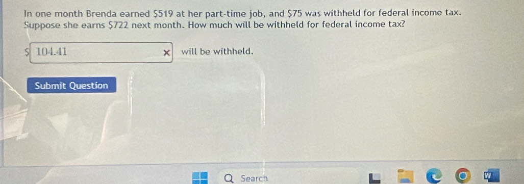 In one month Brenda earned $519 at her part-time job, and $75 was withheld for federal income tax. 
Suppose she earns $722 next month. How much will be withheld for federal income tax? 
S 104.41 will be withheld. 
Submit Question 
Search