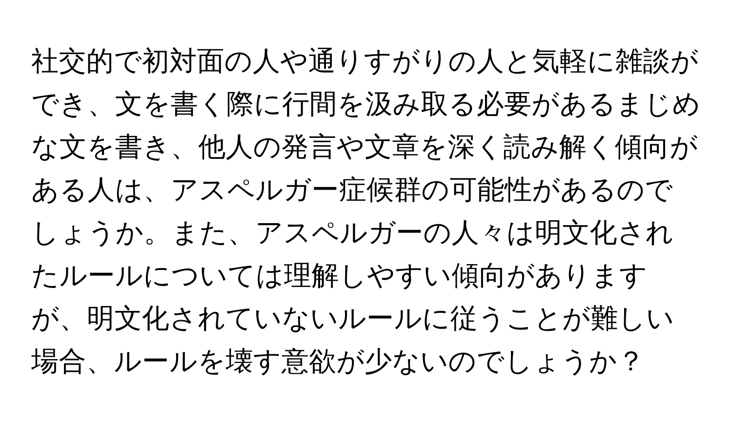 社交的で初対面の人や通りすがりの人と気軽に雑談ができ、文を書く際に行間を汲み取る必要があるまじめな文を書き、他人の発言や文章を深く読み解く傾向がある人は、アスペルガー症候群の可能性があるのでしょうか。また、アスペルガーの人々は明文化されたルールについては理解しやすい傾向がありますが、明文化されていないルールに従うことが難しい場合、ルールを壊す意欲が少ないのでしょうか？