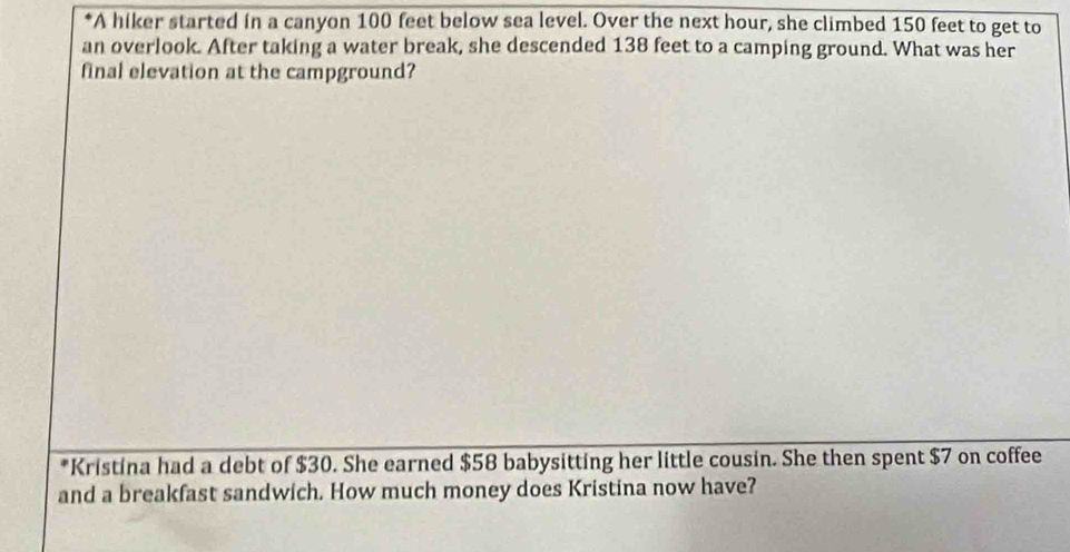 A hiker started in a canyon 100 feet below sea level. Over the next hour, she climbed 150 feet to get to 
an overlook. After taking a water break, she descended 138 feet to a camping ground. What was her 
final elevation at the campground? 
*Kristina had a debt of $30. She earned $58 babysitting her little cousin. She then spent $7 on coffee 
and a breakfast sandwich. How much money does Kristina now have?