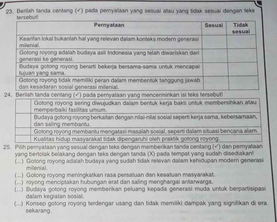 Berilah tanda centang (√) pada pernyataan yang sesuai atau yang tidak sesuai dengan teks
2
yang bertolak belakang dengan teks dengan tanda (X) pada tempat yang sudah disediakan!
(...) Gotong royong adalah budaya yang sudah tidak relevan dalam kehidupan modern generasi
milenial.
(...) Gotong royong meningkatkan rasa persatuan dan kesatuan masyarakat.
(...) royong menciptakan hubungan erat dan saling menghargai antarwarga.
(...) Budaya gotong royong memberikan peluang kepada generasi muda untuk berpartisipasi
dalam kegiatan sosial.
(...) Konsep gotong royong terdengar usang dan tidak memiliki dampak yang signifikan di era
sekarang.