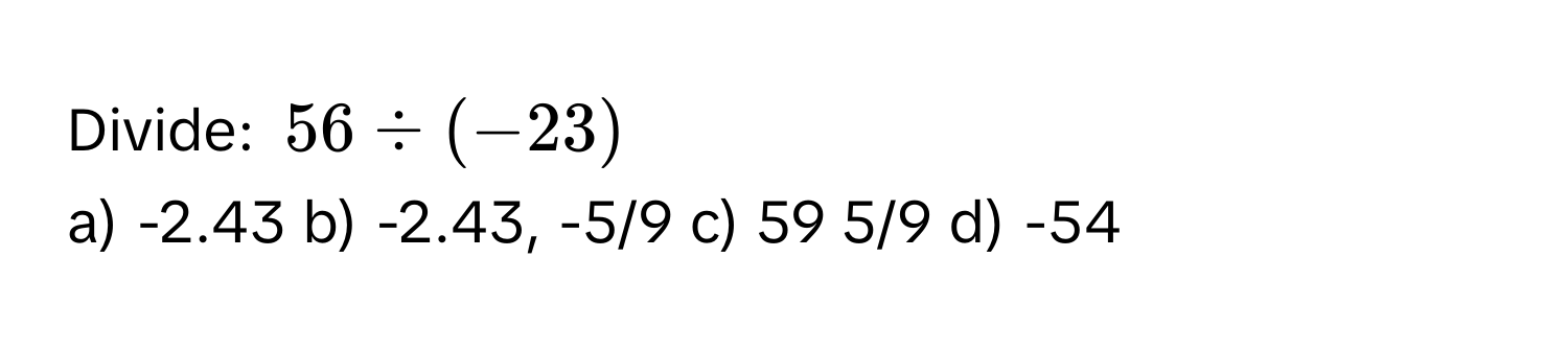 Divide: $56 / (-23)$
a) -2.43 b) -2.43, -5/9 c) 59 5/9 d) -54