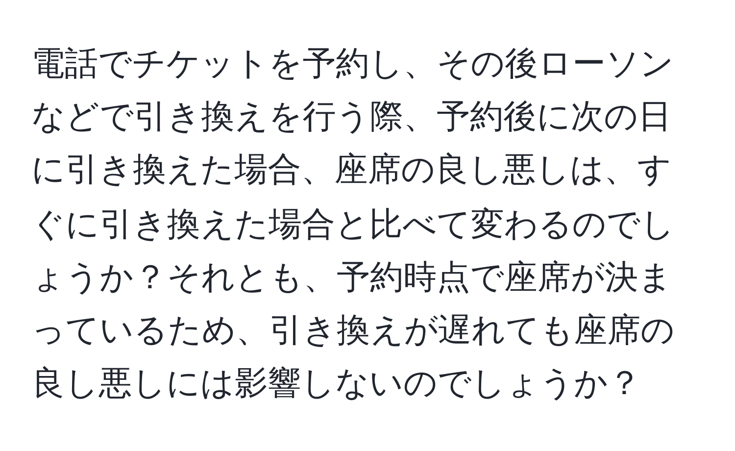 電話でチケットを予約し、その後ローソンなどで引き換えを行う際、予約後に次の日に引き換えた場合、座席の良し悪しは、すぐに引き換えた場合と比べて変わるのでしょうか？それとも、予約時点で座席が決まっているため、引き換えが遅れても座席の良し悪しには影響しないのでしょうか？