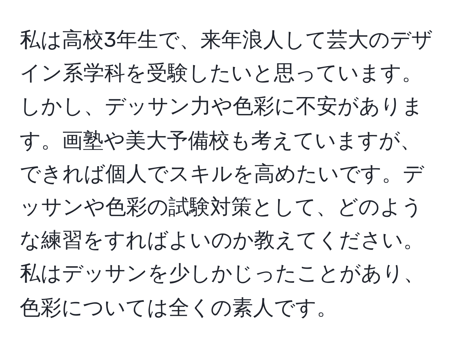 私は高校3年生で、来年浪人して芸大のデザイン系学科を受験したいと思っています。しかし、デッサン力や色彩に不安があります。画塾や美大予備校も考えていますが、できれば個人でスキルを高めたいです。デッサンや色彩の試験対策として、どのような練習をすればよいのか教えてください。私はデッサンを少しかじったことがあり、色彩については全くの素人です。