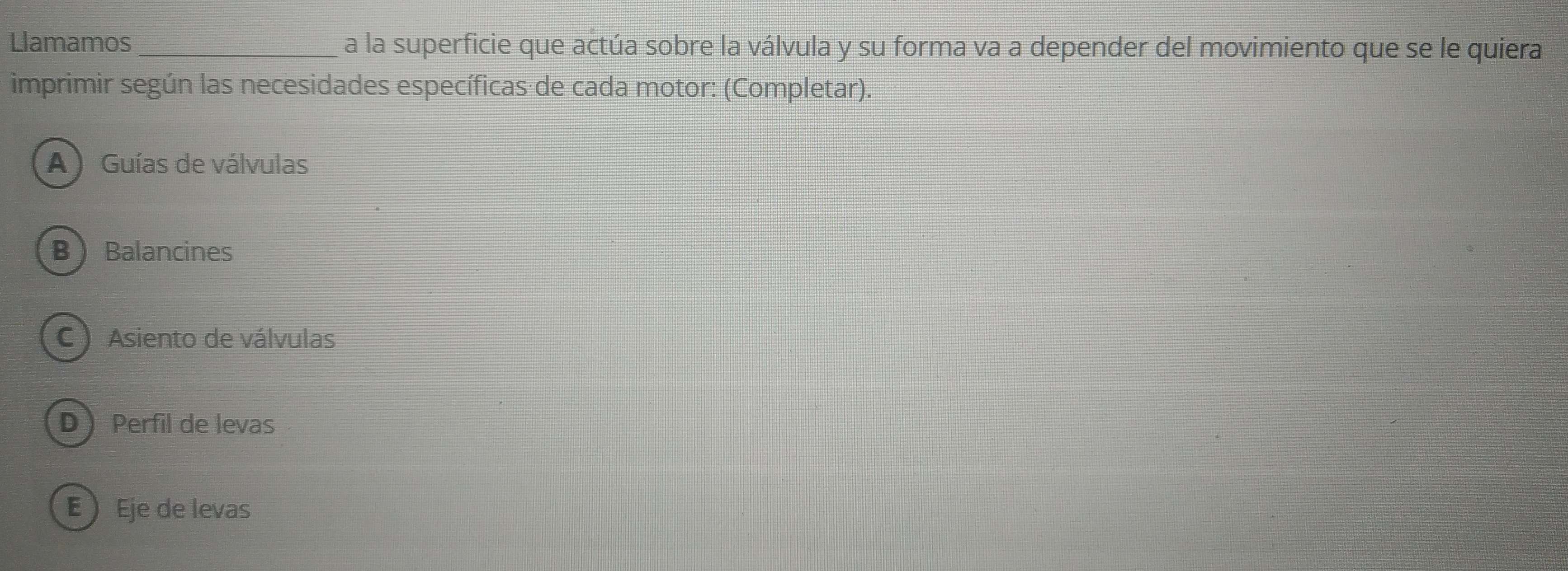 Llamamos_ a la superficie que actúa sobre la válvula y su forma va a depender del movimiento que se le quiera
imprimir según las necesidades específicas de cada motor: (Completar).
A ) Guías de válvulas
B Balancines
C Asiento de válvulas
DPerfil de levas
E ) Eje de levas