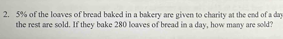 5% of the loaves of bread baked in a bakery are given to charity at the end of a day
the rest are sold. If they bake 280 loaves of bread in a day, how many are sold?