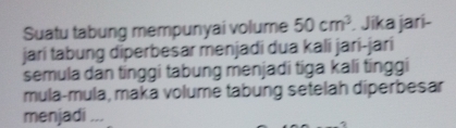 Suatu tabung mempunyai volume 50cm^3. Jika jari- 
jari tabung diperbesar menjadi dua kali jari-jarí 
semula dan tinggi tabung menjadi tiga kali tinggi 
mula-mula, maka volume tabung setelah diperbesar 
menjadi ...