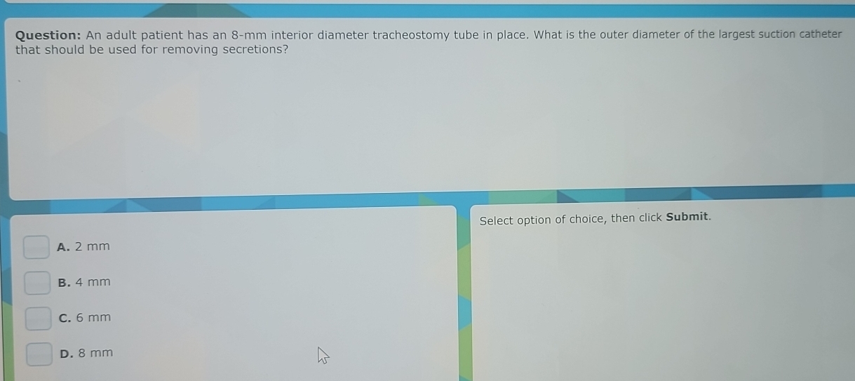 An adult patient has an 8-mm interior diameter tracheostomy tube in place. What is the outer diameter of the largest suction catheter
that should be used for removing secretions?
Select option of choice, then click Submit.
A. 2 mm
B. 4 mm
C. 6 mm
D. 8 mm