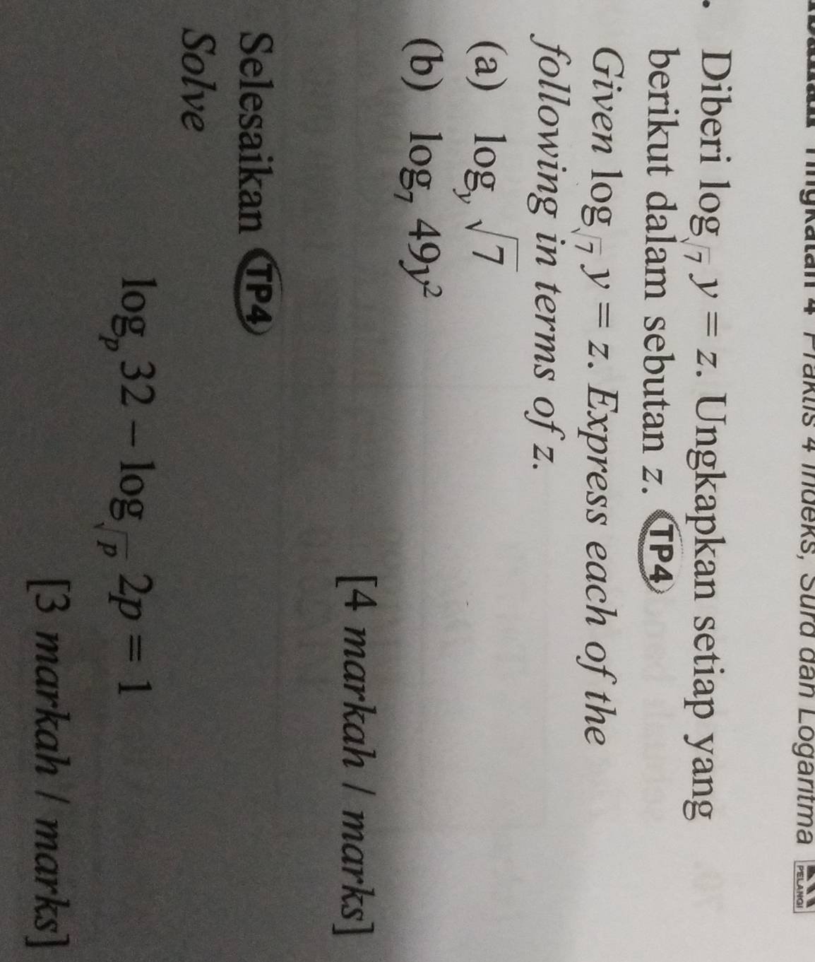 TTaklis 4 Indeks, Surd dan Logaritma 
. Diberi log _sqrt(7)y=z. Ungkapkan setiap yang 
berikut dalam sebutan z. TP4 
Given log _sqrt(7)y=z. Express each of the 
following in terms of z. 
(a) log _ysqrt(7)
(b) log _749y^2
[4 markah / marks] 
Selesaikan CP4
Solve
log _p32-log _sqrt(p)2p=1
[3 markah / marks]