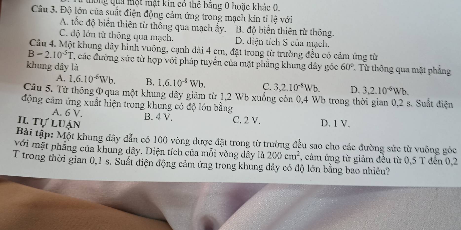 thông qua một mặt kín có thê băng 0 hoặc khác 0.
Câu 3. Độ lớn của suất điện động cảm ứng trong mạch kín tỉ lệ với
A. tốc độ biến thiên từ thông qua mạch ấy. B. độ biến thiên từ thông.
C. độ lớn từ thông qua mạch. D. diện tích S của mạch.
Câu 4. Một khung dây hình vuông, cạnh dài 4 cm, đặt trong từ trường đều có cảm ứng từ
B=2.10^(-5)T C, các đường sức từ hợp với pháp tuyến của mặt phẳng khung dây góc
khung dây là 60°. Từ thông qua mặt phẳng
A. 1, 6.10^(-6)Wb. B. 1, 6.10^(-8)Wb. C. 3, 2.10^(-8)Wb. D. 3, 2.10^(-6)Wb. 
Câu 5. Từ thôngΦqua một khung dây giảm từ 1,2 Wb xuống còn 0,4 Wb trong thời gian 0,2 s. Suất điện
động cảm ứng xuất hiện trong khung có độ lớn bằng
A. 6 V. B. 4 V. C. 2 V.
II. tự luận D. 1 V.
Bài tập: Một khung dây dẫn có 100 vòng được đặt trong từ trường đều sao cho các đường sức từ vuông góc
với mặt phẳng của khung dây. Diện tích của mỗi vòng dây là 200cm^2 7, cảm ứng từ giảm đều từ 0,5 T đến 0,2
T trong thời gian 0,1 s. Suất điện động cảm ứng trong khung dây có độ lớn bằng bao nhiêu?