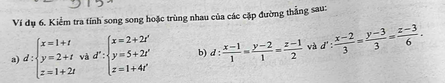 Ví dụ 6. Kiểm tra tính song song hoặc trùng nhau của các cặp đường thẳng sau: 
a) d:beginarrayl x=1+t y=2+t z=1+2tendarray. và d':beginarrayl x=2+2t' y=5+2t' z=1+4t'endarray. b) d: (x-1)/1 = (y-2)/1 = (z-1)/2  và d': (x-2)/3 = (y-3)/3 = (z-3)/6 .