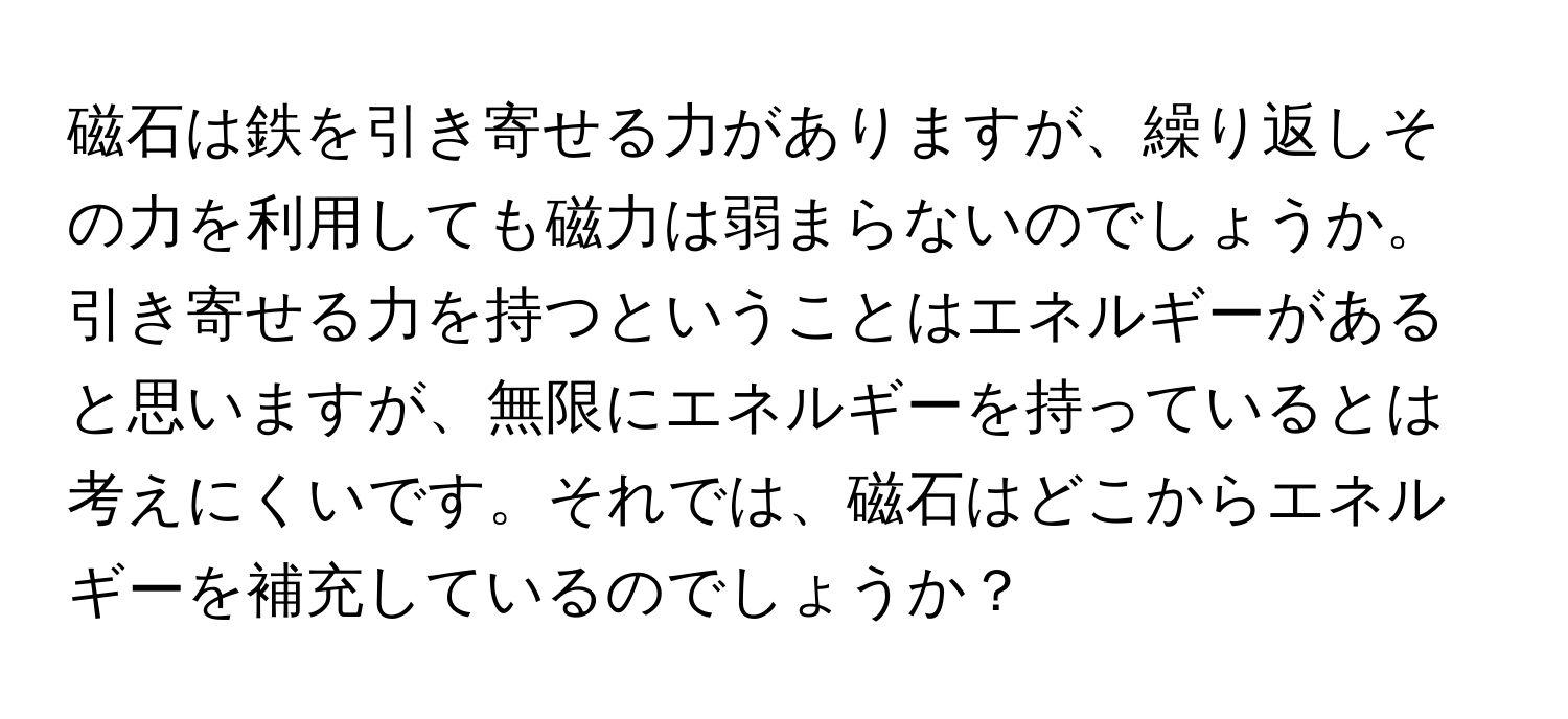 磁石は鉄を引き寄せる力がありますが、繰り返しその力を利用しても磁力は弱まらないのでしょうか。引き寄せる力を持つということはエネルギーがあると思いますが、無限にエネルギーを持っているとは考えにくいです。それでは、磁石はどこからエネルギーを補充しているのでしょうか？