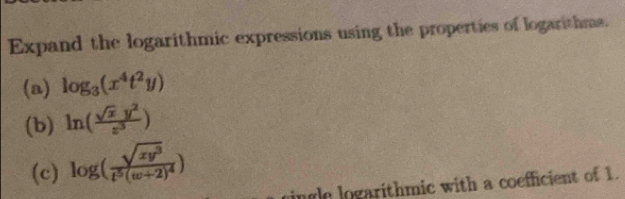 Expand the logarithmic expressions using the properties of logarithms.
(a) log _3(x^4t^2y)
(b) ln ( sqrt(x)y^2/z^3 )
(c) log (frac sqrt(xy^3)t^5(w+2)^4)
ingle logarithmic with a coefficient of 1.