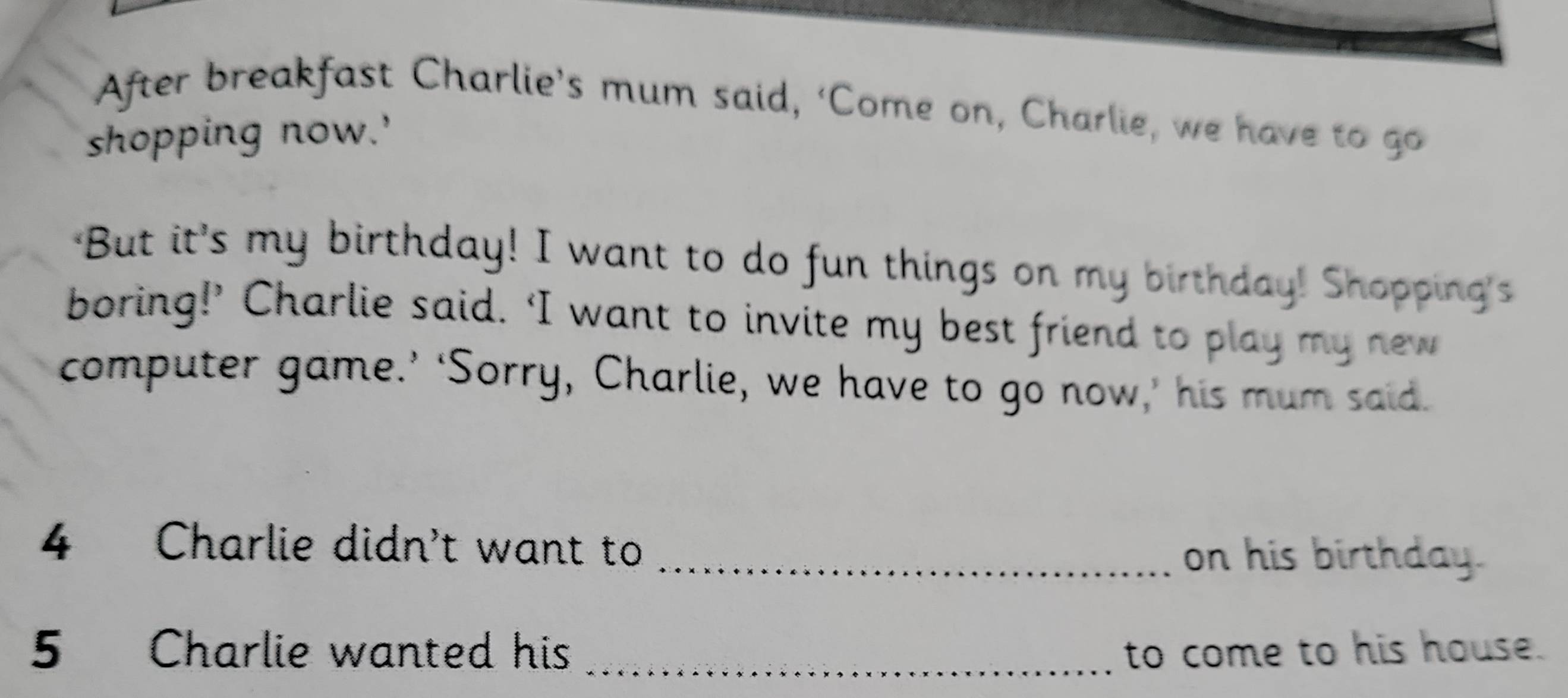 After breakfast Charlie’s mum said, ‘Come on, Charlie, we have to go 
shopping now.' 
'But it's my birthday! I want to do fun things on my birthday! Shopping's 
boring!’ Charlie said. ‘I want to invite my best friend to play my new 
computer game.’ ‘Sorry, Charlie, we have to go now,’ his mum said. 
4 Charlie didn't want to _on his birthday. 
5 Charlie wanted his _to come to his house.