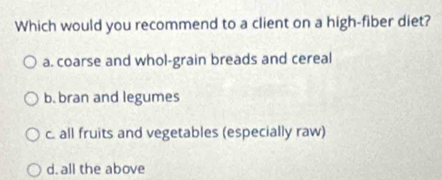 Which would you recommend to a client on a high-fiber diet?
a. coarse and whol-grain breads and cereal
b. bran and legumes
c. all fruits and vegetables (especially raw)
d. all the above