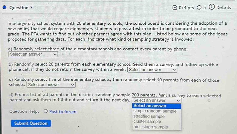 [ 0/4 pts つ 5 ⓘ Details
In a large city school system with 20 elementary schools, the school board is considering the adoption of a
new policy that would require elementary students to pass a test in order to be promoted to the next
grade. The PTA wants to find out whether parents agree with this plan. Listed below are some of the ideas
proposed for gathering data. For each, indicate what kind of sampling strategy is involved.
a) Randomly select three of the elementary schools and contact every parent by phone.
Select an answer
b) Randomly select 20 parents from each elementary school. Send them a survey, and follow up with a
phone call if they do not return the survey within a week. Select an answer
c) Randomly select five of the elementary schools, then randomly select 40 parents from each of those
schools. Select an answer
d) From a list of all parents in the district, randomly sample 200 parents. Mail a survey to each selected
parent and ask them to fill it out and return it the next day. Select an answer
Select an answer
Question Help: D Post to forum simple random sample
stratified sample
cluster sample
Submit Question multistage sample