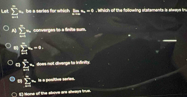 Let sumlimits _(n=1)^(∈fty)u_n be a series for which limlimits _nto ∈fty u_n=0. Which of the following statements is always tru
A) sumlimits _(n=1)^(∈fty)u_n converges to a finite sum.
B) sumlimits _(n=1)^(∈fty)u_n=0.
C) sumlimits _(n=1)^(∈fty)u_n does not diverge to infinity.
D) sumlimits _(n=1)^(∈fty)u_n is a positive series.
E) None of the above are always true.