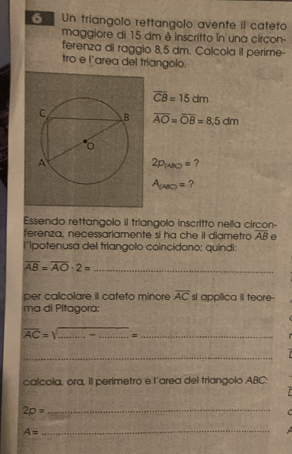 Un tríangolo rettangolo avente il cateto 
maggiore di 15 dm è inscritto in una circon- 
ferenza di raggio 8,5 dm. Calcola il perime- 
tro e l'area del triangolo.
overline CB=15dm
overline AO=overline OB=8,5dm
2p_(ABC)= ?
A_(ABC)= ? 
Essendo rettangolo il triangolo inscritto nella circon- 
ferenza, necessariamente si ha che il diametro overline AB e 
lipotenusa del triangolo coincidono; quindi:
overline AB=overline AO· 2= _ 
per calcolare il cateto minore overline AC si applica il teore- 
ma di Pítagora:
overline AC=sqrt(...)= ___ 
_ 
calcola, ora, il perimetro e l'area del triangolo ABC : 
_ 2p=
C
A=
_ 
A