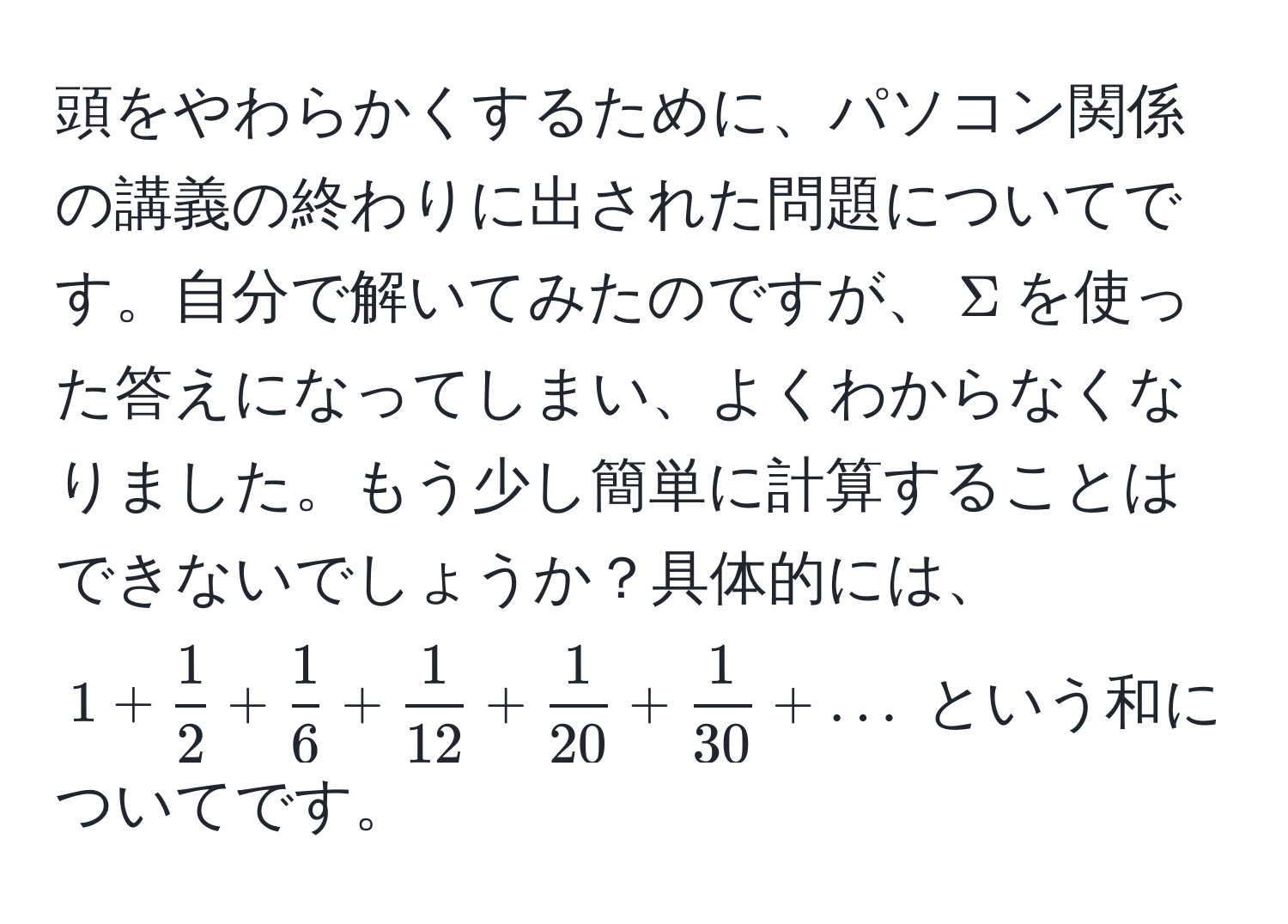 頭をやわらかくするために、パソコン関係の講義の終わりに出された問題についてです。自分で解いてみたのですが、$Sigma$を使った答えになってしまい、よくわからなくなりました。もう少し簡単に計算することはできないでしょうか？具体的には、$1 +  1/2  +  1/6  +  1/12  +  1/20  +  1/30  + ...$ という和についてです。