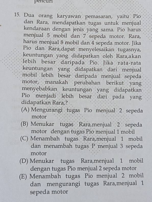 pencuri
15. Dua orang karyawan pemasaran, yaitu Pio
dan Rara, mendapatkan tugas untuk menjual
kendaraan dengan jenis yang sama. Pio harus
menjual 5 mobil dan 7 sepeda motor. Rara,
harus menjual 8 mobil dan 4 sepeda motor. Jika
Pio dan Rara,dapat menyelesaikan tugasnya,
keuntungan yang didapatkan oleh Rara,akan
lebih besar daripada Pio. Jika rata-rata
keuntungan yang didapatkan dari menjual
mobil lebih besar daripada menjual sepeda
motor, manakah perubahan berikut yan
menyebabkan keuntungan yang didapatkan
Pio menjadi lebih besar dari pada yan
didapatkan Rara,?
(A) Mengurangi tugas Pio menjual 2 sepeda
motor
(B) Menukar tugas Rara,menjual 2 sepeda
motor dengan tugas Pio menjual 1 mobil
(C) Menambah tugas Rara,menjual 1 mobil
dan menambah tugas P menjual 3 sepeda
motor
(D) Menukar tugas Rara,menjual 1 mobil
dengan tugas Pio menjual 2 sepeda motor
(E) Menambah tugas Pio menjual 2 mobil
dan mengurangi tugas Rara,menjual 1
sepeda motor