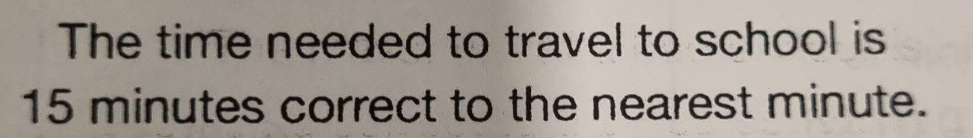 The time needed to travel to school is
15 minutes correct to the nearest minute.