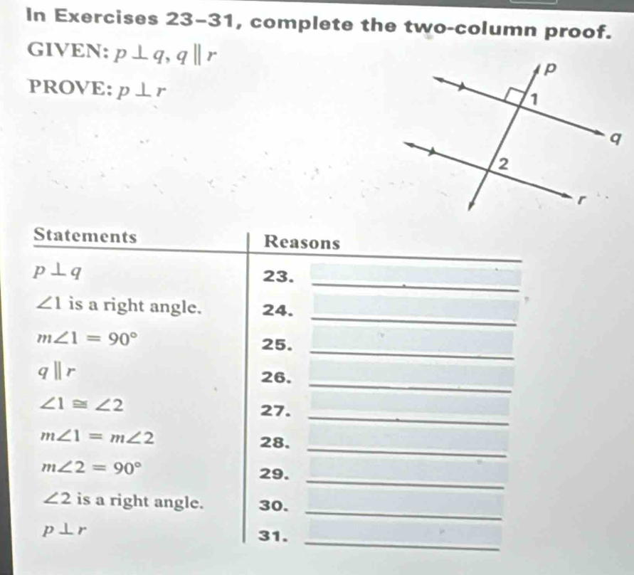 In Exercises 23-31, complete the two-column proof. 
GIVEN: p⊥ q, qparallel r
PROVE: p⊥ r
_ 
Statements Reasons 
_ 
_
p⊥ q 23. 
_
∠ 1 is a right angle. 24.
m∠ 1=90°
25._
qparallel r
26._
∠ 1≌ ∠ 2
27._ 
_
m∠ 1=m∠ 2 28.
m∠ 2=90°
29._ 
_
∠ 2 is a right angle. 30. 
_
p⊥ r 31.