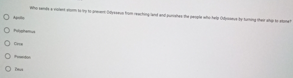 Who sends a violent storm to try to prevent Odysseus from reaching land and punishes the people who help Odysseus by turning their ship to stone?
Apollo
Polyphemus
Circe
Poseidon
Zeus