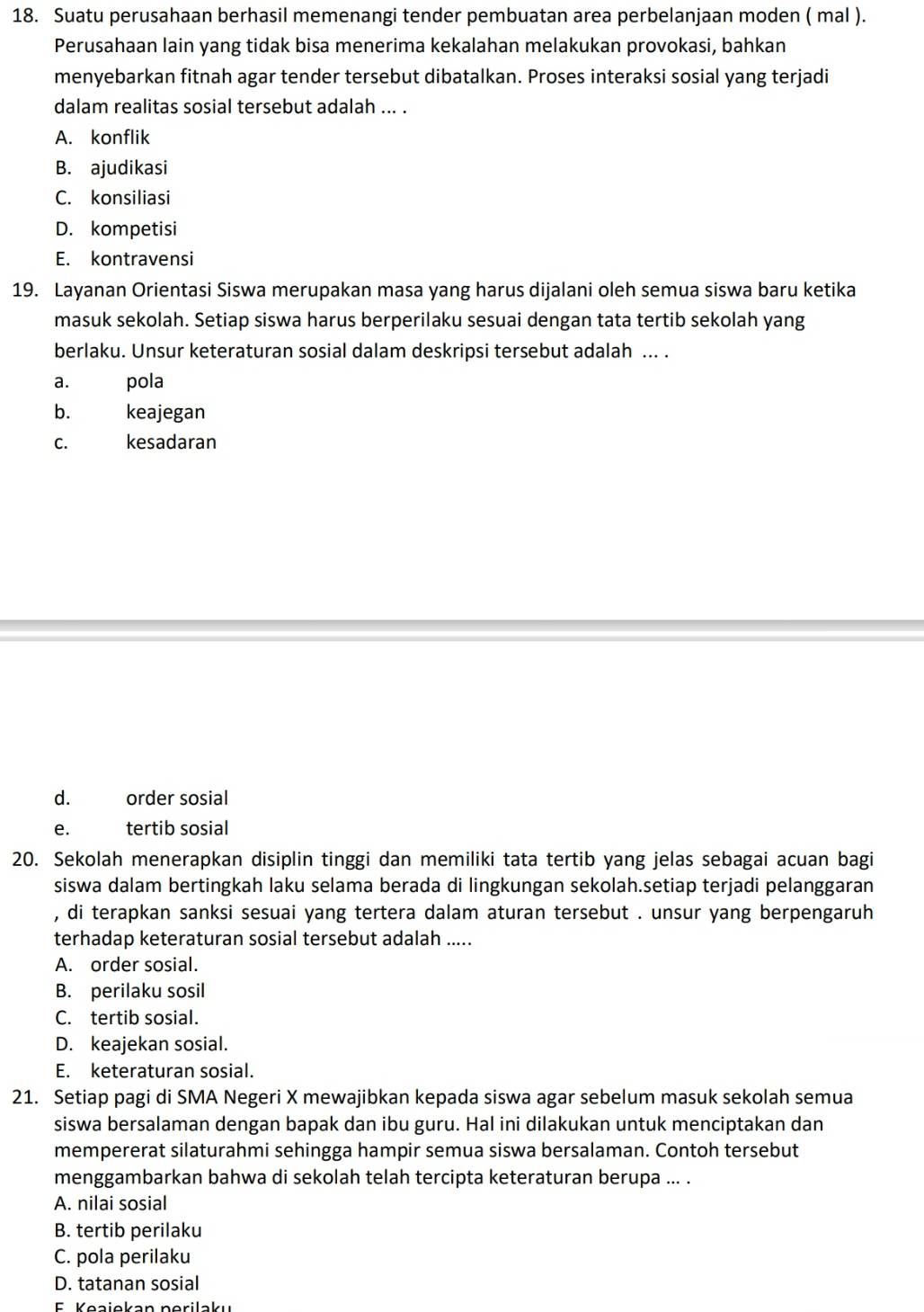 Suatu perusahaan berhasil memenangi tender pembuatan area perbelanjaan moden ( mal ).
Perusahaan lain yang tidak bisa menerima kekalahan melakukan provokasi, bahkan
menyebarkan fitnah agar tender tersebut dibatalkan. Proses interaksi sosial yang terjadi
dalam realitas sosial tersebut adalah ... .
A. konflik
B. ajudikasi
C. konsiliasi
D. kompetisi
E. kontravensi
19. Layanan Orientasi Siswa merupakan masa yang harus dijalani oleh semua siswa baru ketika
masuk sekolah. Setiap siswa harus berperilaku sesuai dengan tata tertib sekolah yang
berlaku. Unsur keteraturan sosial dalam deskripsi tersebut adalah ... .
a. pola
b. keajegan
c. kesadaran
d. order sosial
e. tertib sosial
20. Sekolah menerapkan disiplin tinggi dan memiliki tata tertib yang jelas sebagai acuan bagi
siswa dalam bertingkah laku selama berada di lingkungan sekolah.setiap terjadi pelanggaran
, di terapkan sanksi sesuai yang tertera dalam aturan tersebut . unsur yang berpengaruh
terhadap keteraturan sosial tersebut adalah .....
A. order sosial.
B. perilaku sosil
C. tertib sosial.
D. keajekan sosial.
E. keteraturan sosial.
21. Setiap pagi di SMA Negeri X mewajibkan kepada siswa agar sebelum masuk sekolah semua
siswa bersalaman dengan bapak dan ibu guru. Hal ini dilakukan untuk menciptakan dan
mempererat silaturahmi sehingga hampir semua siswa bersalaman. Contoh tersebut
menggambarkan bahwa di sekolah telah tercipta keteraturan berupa ... .
A. nilai sosial
B. tertib perilaku
C. pola perilaku
D. tatanan sosial
E Keaiekan perilaku