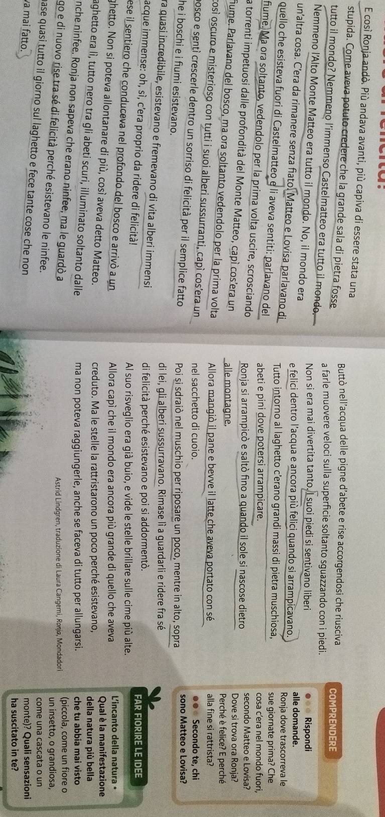così Ronja andò. Più andava avanti, più capiva di essere stata una
stupida. Come aveva potuto credere che la grande sala di pietra fosse Buttò nell’acqua delle pigne d’abete e rise accorgendosi che riusciva COMPRENDERE
tutto il mondo? Nemmeno l’immenso Castelmatteo era tutto il mondo. a farle muovere veloci sulla superficie soltanto sguazzando con i piedi.
Nemmeno l'Alto Monte Matteo era tutto il mondo. No, il mondo era
Non si era mai divertita tanto, I suoi piedi si sentivano liberi Rispondi
e felici dentro l’acqua e ancora più felici quando si arrampicavano. alle domande.
un’altra cosa. C’era da rimanere senza fiato. Matteo e Lovisa parlavano di Tutto intorno al laghetto c’erano grandi massi di pietra muschiosa,
Ronja dove trascorreva le
quello che esisteva fuori di Castelmatteo e li aveva sentiti: parlavano del abeti e pini dove potersi arrampicare.
sue giornate prima? Che
cosa c’era nel mondo fuori,
fiume. Ma ora soltanto, vedendolo per la prima volta uscire, scrosciando Ronja si arrampicò e saltò fino a quando il sole si nascose dietro
secondo Matteo e Lovisa?
la torrenti impetuosi dalle profondità del Monte Matteo, capì cos'era un alle montagne.
Dove si trova ora Ronja?
Perché è felice? E perché
fume. Parlavano del bosco, ma ora soltanto vedendolo per la prima volta Allora mangiò il pane e bevve il latte che aveva portato con sé
alla fine si rattrista?
così oscuro e misterioso con tutti i suoi alberi sussurranti, capì cos’era un nel sacchetto di cuoio.
●●  Secondo te, chi
posco e sentí crescerle dentro un sorriso di felicità per il semplice fatto
Poi si sdraiò nel muschio per riposare un poco, mentre in alto, sopra sono Matteo e Lovisa?
he i boschi e i fiumi esistevano.
di lei, gli alberi sussurravano. Rimase lì a guardarli e ridere fra sé
ra quasi incredibile, esistevano e fremevano di vita alberi immensi
di felicità perché esistevano e poi si addormentò.
acque immense: oh, sì, c’era proprio da ridere di felicità!
FAR FIORIRE LE IDEE
Al suo risveglio era già buio, e vide le stelle brillare sulle cime più alte.
ese il sentiero che conduceva nel profondo del bosco e arrivó a un
Allora capí che il mondo era ancora più grande di quello che aveva L'incanto della natura •
ghetto. Non si poteva allontanare di più, così aveva detto Matteo.
Qual è la manifestazione
creduto. Ma le stelle la rattristarono un poco perché esistevano, della natura più bella
aghetto era lì, tutto nero tra gli abeti scuri, illuminato soltanto dalle
ma non poteva raggiungerle, anche se faceva di tutto per allungarsi. che tu abbia mai visto
nche ninfee. Ronja non sapeva che erano ninfee, ma le guardò a
Astrid Lindgren, traduzione di Laura Cangemi, Ronja, Mondadori (piccola, come un fiore o
go e di nuovo rise tra sé di felicità perché esistevano le ninfee.
un insetto, o grandiosa,
come una cascata o un
hase quasi tutto il giorno sul laghetto e fece tante cose che non
va mai fatto.
monte)? Quali sensazioni
ha suscitato in te?