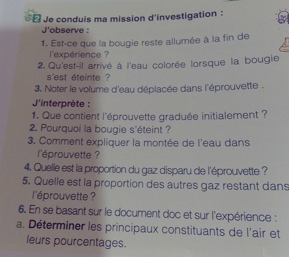 Je conduis ma mission d'investigation : 
J'observe : 
1. Est-ce que la bougie reste allumée à la fin de 
l'expérience ? 
2. Qu'est-il arrivé à l'eau colorée lorsque la bougie 
s'est éteinte ? 
3. Noter le volume d'eau déplacée dans l'éprouvette . 
'interprète : 
1. Que contient l'éprouvette graduée initialement ? 
2. Pourquoi la bougie s'éteint ? 
3. Comment expliquer la montée de l'eau dans 
l'éprouvette ? 
4. Quelle est la proportion du gaz disparu de l'éprouvette ? 
5. Quelle est la proportion des autres gaz restant dans 
l'éprouvette ? 
6. En se basant sur le document doc et sur l'expérience : 
a. Déterminer les principaux constituants de l'air et 
leurs pourcentages.