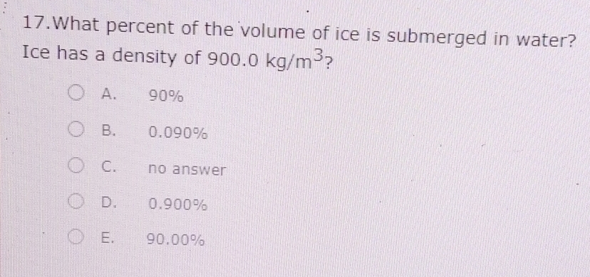 What percent of the volume of ice is submerged in water?
Ice has a density of 900.0kg/m^3 ?
A. 90%
B. 0.090%
C. no answer
D. 0.900%
E. 90.00%