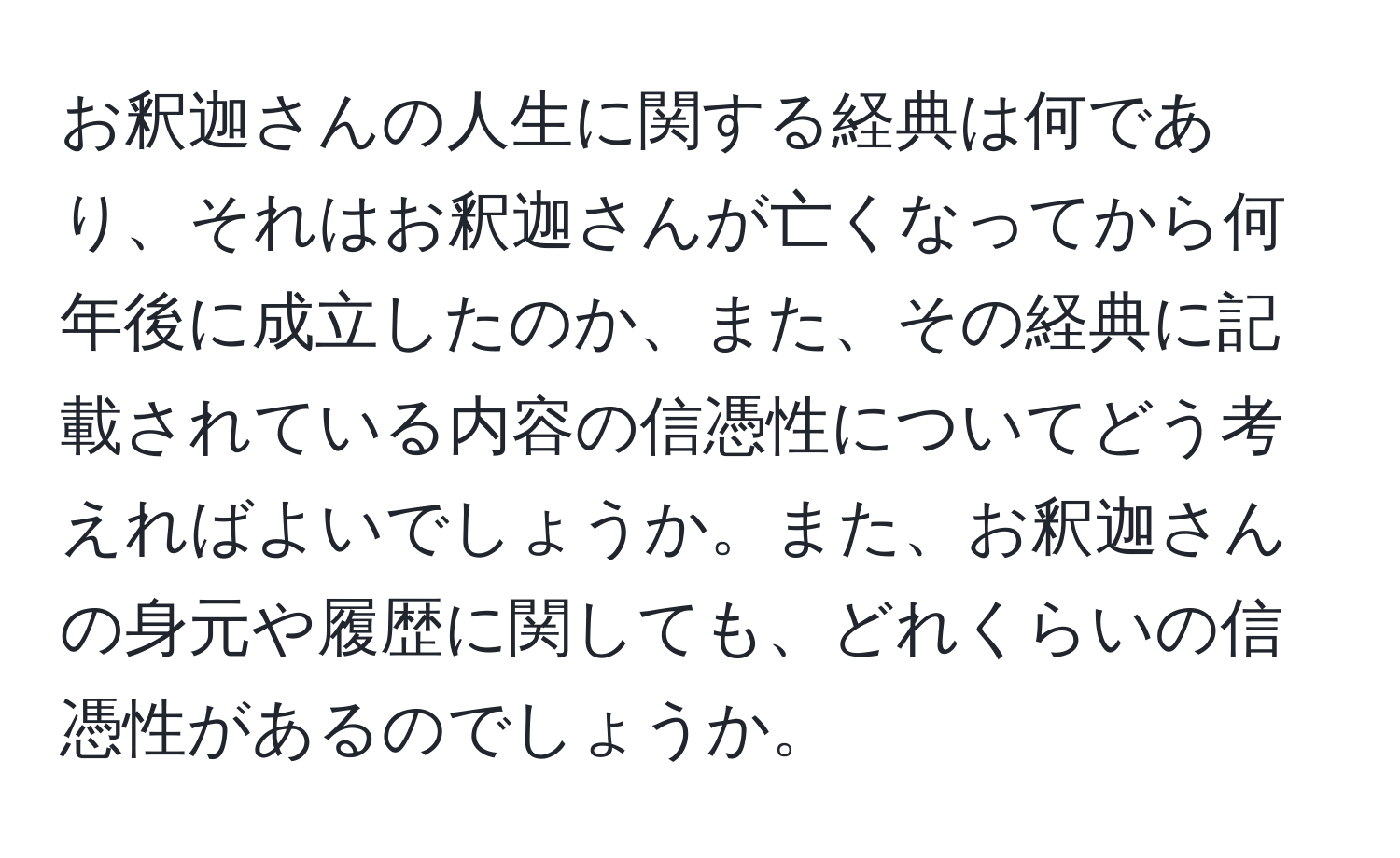 お釈迦さんの人生に関する経典は何であり、それはお釈迦さんが亡くなってから何年後に成立したのか、また、その経典に記載されている内容の信憑性についてどう考えればよいでしょうか。また、お釈迦さんの身元や履歴に関しても、どれくらいの信憑性があるのでしょうか。