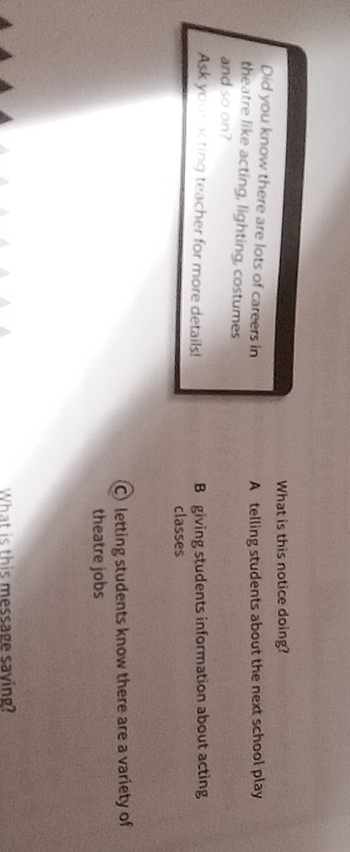 What is this notice doing?
Did you know there are lots of careers in
A telling students about the next school play
theatre like acting, lighting, costumes
and so on?
Ask your acting teacher for more details! B giving students information about acting
classes
C letting students know there are a variety of
theatre jobs
What is this message saving?